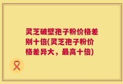 灵芝破壁孢子粉价格差别十倍(灵芝孢子粉价格差异大，最高十倍)
