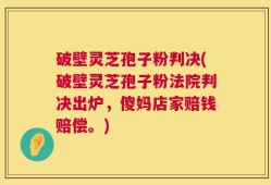 破壁灵芝孢子粉判决(破壁灵芝孢子粉法院判决出炉，傻妈店家赔钱赔偿。)
