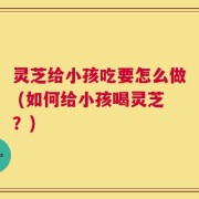 灵芝给小孩吃要怎么做 (如何给小孩喝灵芝？)