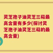 灵芝孢子油灵芝三萜最高含量有多少(探讨灵芝孢子油灵芝三萜的最高含量)