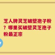 芝人牌灵芝破壁孢子粉？哪里买破壁灵芝孢子粉最正宗