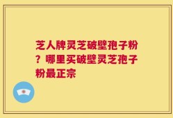 芝人牌灵芝破壁孢子粉？哪里买破壁灵芝孢子粉最正宗