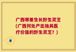 广西哪里生长野生灵芝(广西何处产出独具医疗价值的野生灵芝？)