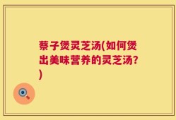 蔡子煲灵芝汤(如何煲出美味营养的灵芝汤？)