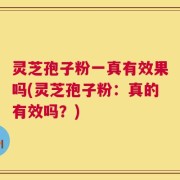 灵芝孢子粉一真有效果吗(灵芝孢子粉：真的有效吗？)