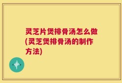 灵芝片煲排骨汤怎么做(灵芝煲排骨汤的制作方法)