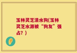 玉林灵芝清水狗(玉林灵芝水源被“狗友”强占？)