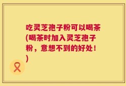 吃灵芝孢子粉可以喝茶(喝茶时加入灵芝孢子粉，意想不到的好处！)