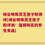 绿谷明珠灵芝孢子粉测评(绿谷明珠灵芝孢子粉评测：值得购买的养生食品)
