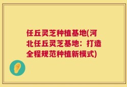 任丘灵芝种植基地(河北任丘灵芝基地：打造全程规范种植新模式)