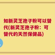 如新灵芝孢子粉可以替代(新灵芝孢子粉：可替代的天然保健品)