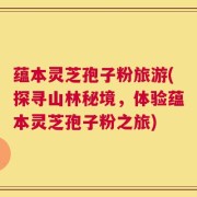 蕴本灵芝孢子粉旅游(探寻山林秘境，体验蕴本灵芝孢子粉之旅)