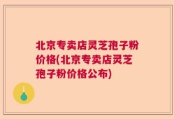 北京专卖店灵芝孢子粉价格(北京专卖店灵芝孢子粉价格公布)