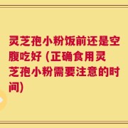 灵芝孢小粉饭前还是空腹吃好 (正确食用灵芝孢小粉需要注意的时间)