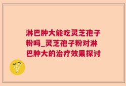 淋巴肿大能吃灵芝孢子粉吗_灵芝孢子粉对淋巴肿大的治疗效果探讨