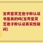 玉秀堂灵芝孢子粉认证书是真的吗(玉秀堂灵芝孢子粉认证真实性疑问)