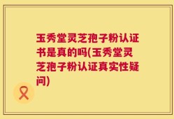 玉秀堂灵芝孢子粉认证书是真的吗(玉秀堂灵芝孢子粉认证真实性疑问)
