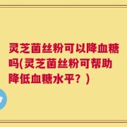 灵芝菌丝粉可以降血糖吗(灵芝菌丝粉可帮助降低血糖水平？)