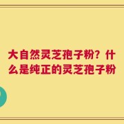大自然灵芝孢子粉？什么是纯正的灵芝孢子粉