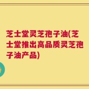 芝士堂灵芝孢子油(芝士堂推出高品质灵芝孢子油产品)