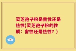 灵芝孢子粉是害性还是热性(灵芝孢子粉的性质：害性还是热性？)