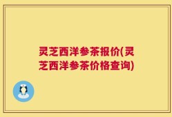 灵芝西洋参茶报价(灵芝西洋参茶价格查询)