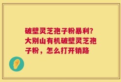 破壁灵芝孢子粉暴利？大别山有机破壁灵芝孢子粉，怎么打开销路