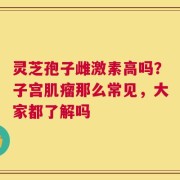 灵芝孢子雌激素高吗？子宫肌瘤那么常见，大家都了解吗