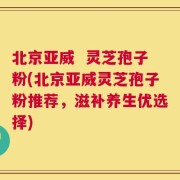 北京亚威  灵芝孢子粉(北京亚威灵芝孢子粉推荐，滋补养生优选择)