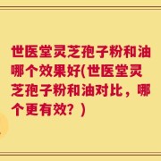 世医堂灵芝孢子粉和油哪个效果好(世医堂灵芝孢子粉和油对比，哪个更有效？)