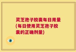 灵芝孢子胶囊每日用量(每日使用灵芝孢子胶囊的正确剂量)
