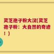 灵芝孢子粉大汉(灵芝孢子粉：大自然的奇迹！)