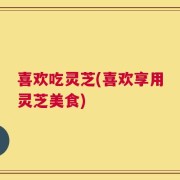 喜欢吃灵芝(喜欢享用灵芝美食)
