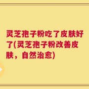 灵芝孢子粉吃了皮肤好了(灵芝孢子粉改善皮肤，自然治愈)