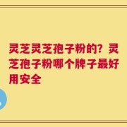 灵芝灵芝孢子粉的？灵芝孢子粉哪个牌子最好用安全