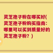 灵芝孢子粉在哪买好(灵芝孢子粉购买指南：哪里可以买到质量好的灵芝孢子粉？)