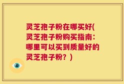 灵芝孢子粉在哪买好(灵芝孢子粉购买指南：哪里可以买到质量好的灵芝孢子粉？)