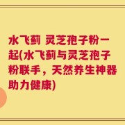 水飞蓟 灵芝孢子粉一起(水飞蓟与灵芝孢子粉联手，天然养生神器助力健康)