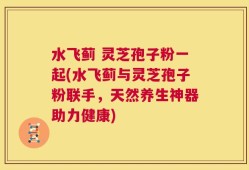 水飞蓟 灵芝孢子粉一起(水飞蓟与灵芝孢子粉联手，天然养生神器助力健康)