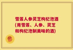 雪莲人参灵芝枸杞泡酒(用雪莲、人参、灵芝和枸杞泡制美味的酒)