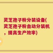 灵芝孢子粉分装设备(灵芝孢子粉自动分装机，提高生产效率)