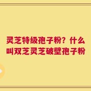灵芝特级孢子粉？什么叫双芝灵芝破壁孢子粉