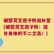 破壁灵芝孢子粉滋补堂(破壁灵芝孢子粉：滋补身体的不二之选！)