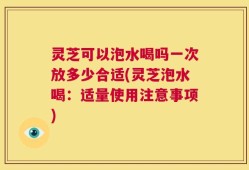 灵芝可以泡水喝吗一次放多少合适(灵芝泡水喝：适量使用注意事项)