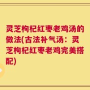 灵芝枸杞红枣老鸡汤的做法(古法补气汤：灵芝枸杞红枣老鸡完美搭配)