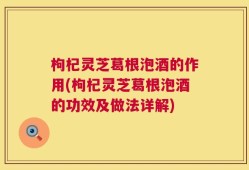 枸杞灵芝葛根泡酒的作用(枸杞灵芝葛根泡酒的功效及做法详解)
