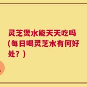 灵芝煲水能天天吃吗 (每日喝灵芝水有何好处？)