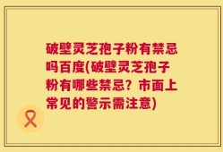 破壁灵芝孢子粉有禁忌吗百度(破壁灵芝孢子粉有哪些禁忌？市面上常见的警示需注意)