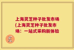 上海灵芝种子批发市场(上海灵芝种子批发市场：一站式采购新体验