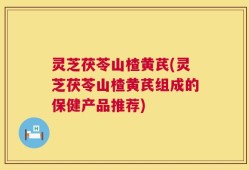 灵芝茯苓山楂黄芪(灵芝茯苓山楂黄芪组成的保健产品推荐)